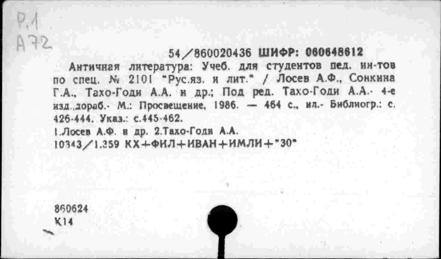 ﻿
54/860020436 ШИФР: 080848612
Античная литература: Учеб, для студентов пед. ин-тов по спец. № 2101 “Рус.яз. и лит.* / Лосев А.Ф., Сонкина Г.А.. Тахо-Годи А.А. и др.; Под ред. Тахо-Годи А.А - 4-е изд дораб.- М.: Просвещение, 1986. — 464 с., ил.- Библиогр.: с. 426-444. Указ/ с.445-462.
I.Лосев А.Ф в др. 2.Тахо-Годи А.А.
10343/1.259 КХ-<-ФИЛ-+-ИВАН4-ИМЛИ-+-*30*
860624 К.14